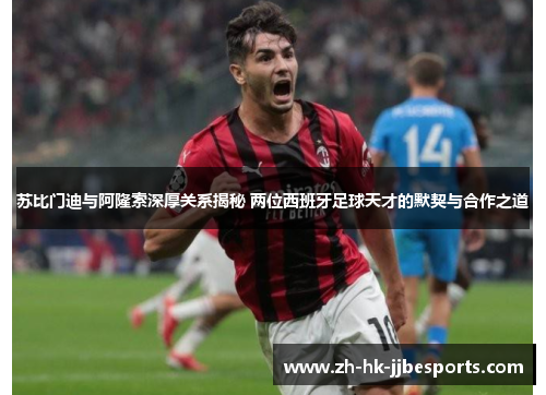 苏比门迪与阿隆索深厚关系揭秘 两位西班牙足球天才的默契与合作之道