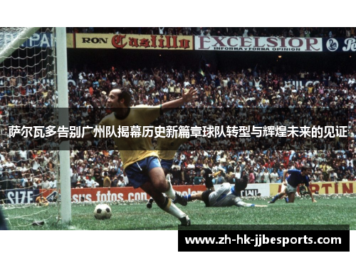 萨尔瓦多告别广州队揭幕历史新篇章球队转型与辉煌未来的见证
