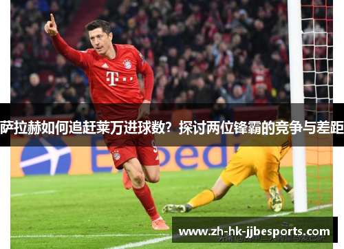 萨拉赫如何追赶莱万进球数？探讨两位锋霸的竞争与差距