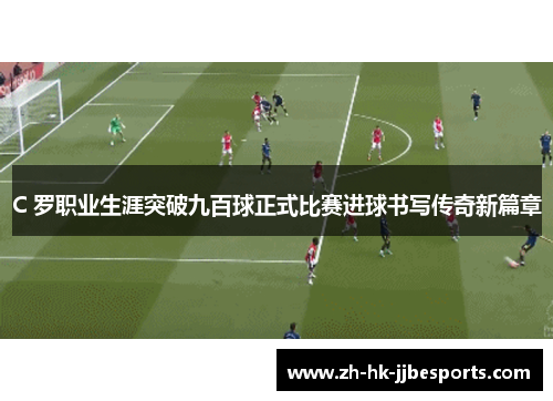 C 罗职业生涯突破九百球正式比赛进球书写传奇新篇章