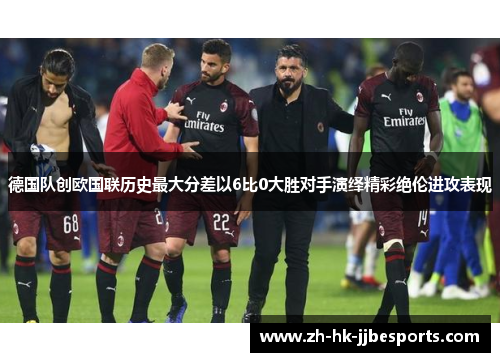 德国队创欧国联历史最大分差以6比0大胜对手演绎精彩绝伦进攻表现